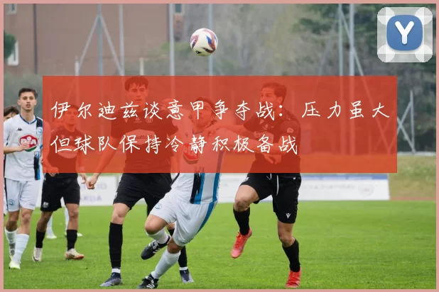 伊尔迪兹谈意甲争夺战：压力虽大但球队保持冷静积极备战