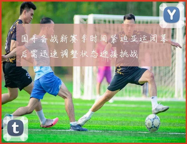 国手备战新赛季时间紧迫亚运闭幕后需迅速调整状态迎接挑战
