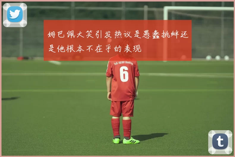 姆巴佩大笑引发热议是愚蠢挑衅还是他根本不在乎的表现