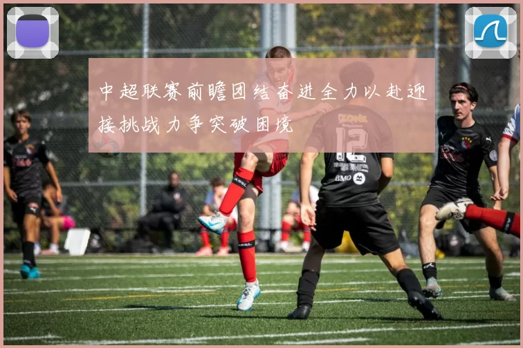 中超联赛前瞻团结奋进全力以赴迎接挑战力争突破困境