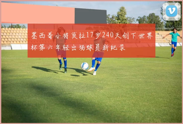 墨西哥小将莫拉17岁240天创下世界杯第六年轻出场球员新纪录