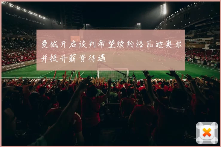 曼城开启谈判希望续约格瓦迪奥尔并提升薪资待遇