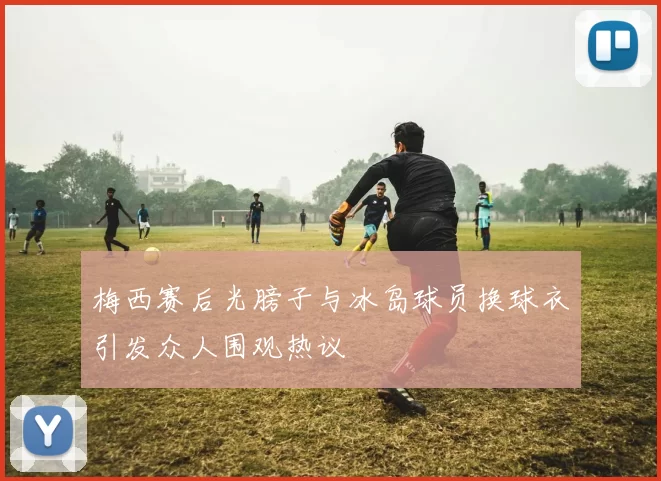 梅西赛后光膀子与冰岛球员换球衣引发众人围观热议