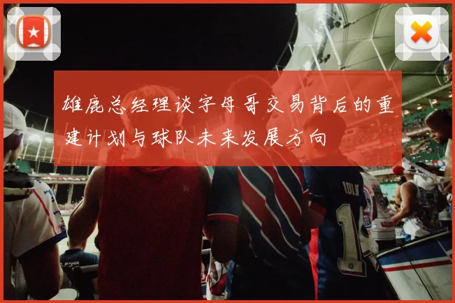 雄鹿总经理谈字母哥交易背后的重建计划与球队未来发展方向
