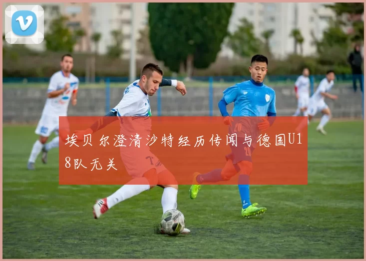 埃贝尔澄清沙特经历传闻与德国U18队无关