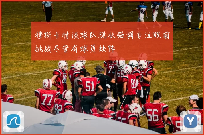 穆斯卡特谈球队现状强调专注眼前挑战尽管有球员缺阵