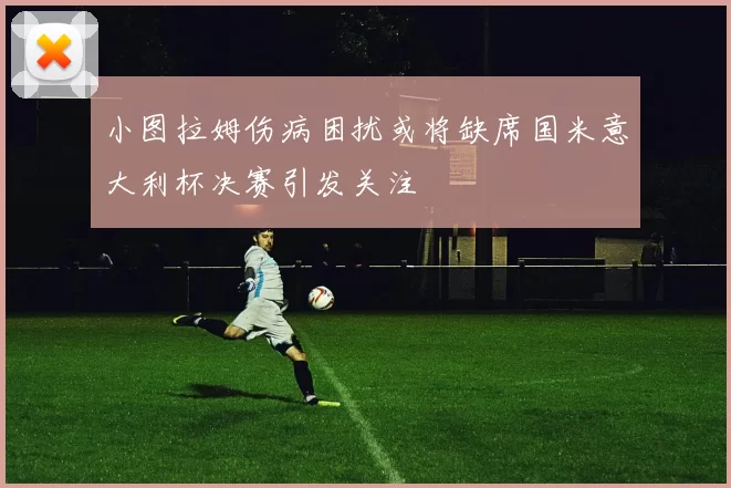 小图拉姆伤病困扰或将缺席国米意大利杯决赛引发关注