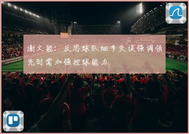 谢文能：反思球队细节失误强调领先时需加强控球能力
