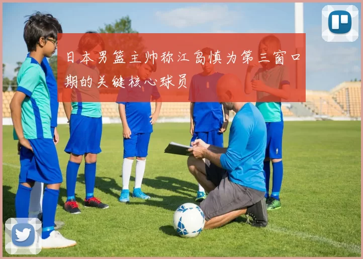 日本男篮主帅称江岛慎为第三窗口期的关键核心球员