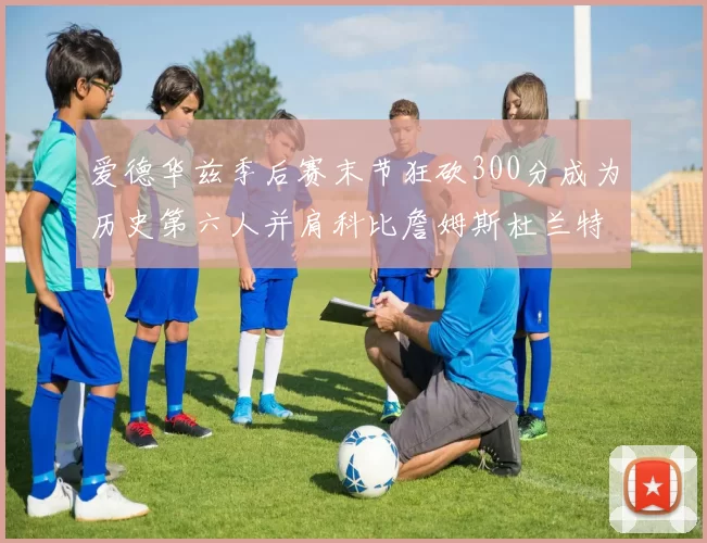 爱德华兹季后赛末节狂砍300分成为历史第六人并肩科比詹姆斯杜兰特韦德
