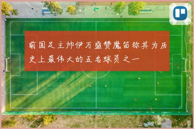 前国足主帅伊万盛赞魔笛称其为历史上最伟大的五名球员之一