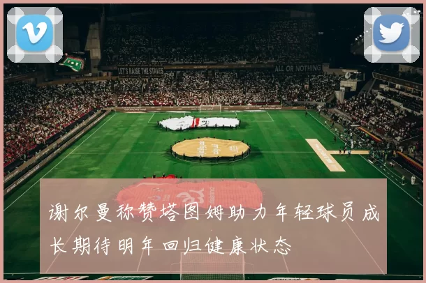 谢尔曼称赞塔图姆助力年轻球员成长期待明年回归健康状态